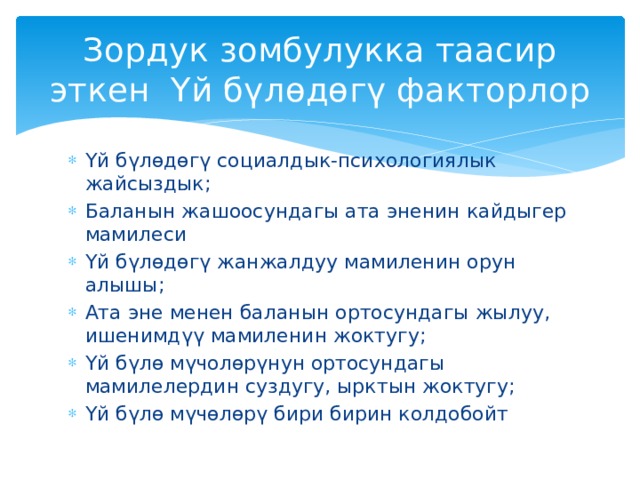 Зордук зомбулукка таасир эткен Үй бүлөдөгү факторлор Үй бүлөдөгү социалдык-психологиялык жайсыздык; Баланын жашоосундагы ата эненин кайдыгер мамилеси Үй бүлөдөгү жанжалдуу мамиленин орун алышы; Ата эне менен баланын ортосундагы жылуу, ишенимдүү мамиленин жоктугу; Үй бүлө мүчолөрүнун ортосундагы мамилелердин суздугу, ырктын жоктугу; Үй бүлө мүчөлөрү бири бирин колдобойт 