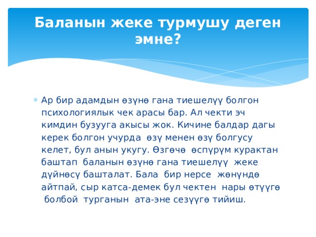 Баланын жеке турмушу деген эмне?   Ар бир адамдын өзүнө гана тиешелүү болгон психологиялык чек арасы бар. Ал чекти эч кимдин бузууга акысы жок. Кичине балдар дагы керек болгон учурда өзү менен өзү болгусу келет, бул анын укугу. Өзгөчө өспүрүм курактан баштап баланын өзүнө гана тиешелүү жеке дүйнөсү башталат. Бала бир нерсе жөнүндө айтпай, сыр катса-демек бул чектен нары өтүүгө болбой турганын ата-эне сезүүгө тийиш. 