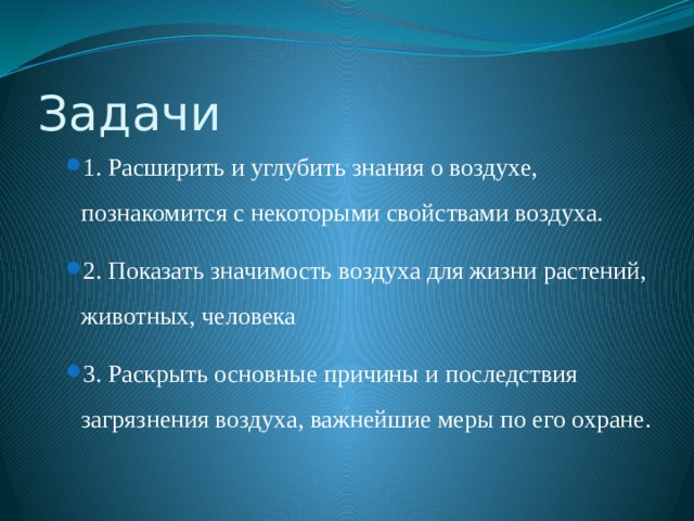 Задачи 1. Расширить и углубить знания о воздухе, познакомится с некоторыми свойствами воздуха. 2. Показать значимость воздуха для жизни растений, животных, человека 3. Раскрыть основные причины и последствия загрязнения воздуха, важнейшие меры по его охране. 1. Расширить и углубить знания о воздухе, познакомится с некоторыми свойствами воздуха. 2. Показать значимость воздуха для жизни растений, животных, человека 3. Раскрыть основные причины и последствия загрязнения воздуха, важнейшие меры по его охране. 