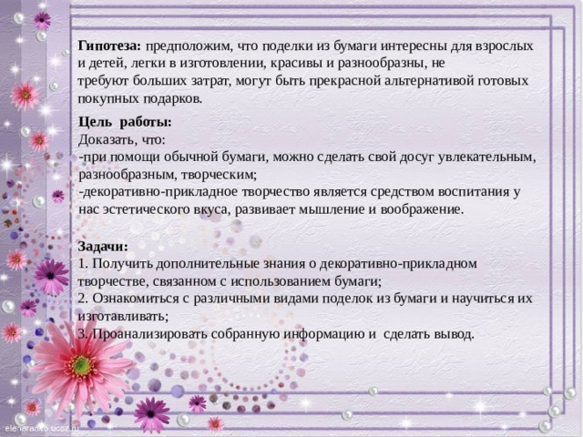 Гипотеза: предположим, что поделки из бумаги интересны для взрослых и детей, легки в изготовлении, красивы и разнообразны, не требуют больших затрат, могут быть прекрасной альтернативой готовых покупных подарков. Цель работы:  Доказать, что:  -при помощи обычной бумаги, можно сделать свой досуг увлекательным, разнообразным, творческим;   -декоративно-прикладное творчество является средством воспитания у нас эстетического вкуса, развивает мышление и воображение. Задачи:  1. Получить дополнительные знания о декоративно-прикладном творчестве, связанном с использованием бумаги;  2. Ознакомиться с различными видами поделок из бумаги и научиться их изготавливать;  3. Проанализировать собранную информацию и сделать вывод.    