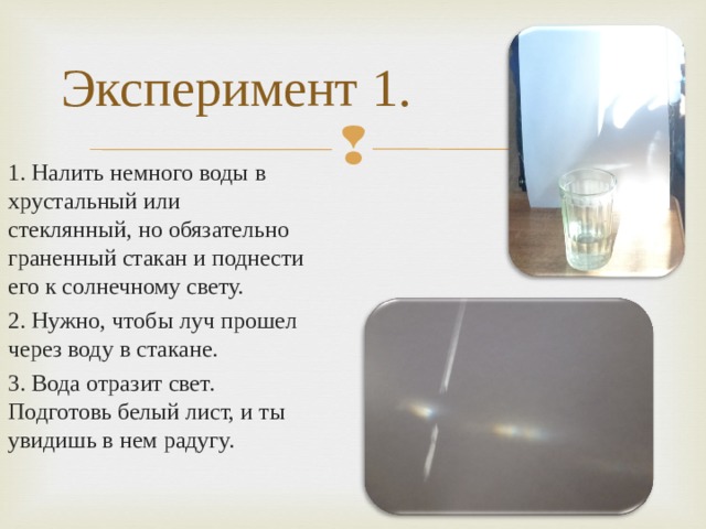 Эксперимент 1. 1. Налить немного воды в хрустальный или стеклянный, но обязательно граненный стакан и поднести его к солнечному свету. 2. Нужно, чтобы луч прошел через воду в стакане. 3. Вода отразит свет. Подготовь белый лист, и ты увидишь в нем радугу.