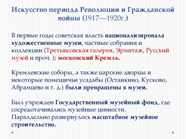Искусство периода Революции и Гражданской войны ( 1917—1920г. ) В первые годы советская власть национализировала художественные музеи , частные собрания и коллекции ( Третьяковская галерея , Эрмитаж , Русский музей и проч. ); московский Кремль.  Кремлевские соборы, а также царские дворцы и некоторые помещичьи усадьбы (Останкино, Кусково, Абрамцево и т. д.) были превращены в музеи.  Был учрежден Государственный музейный фонд , где сосредотачивались музейные ценности. Параллельно развернулось масштабное музейное строительство. 
