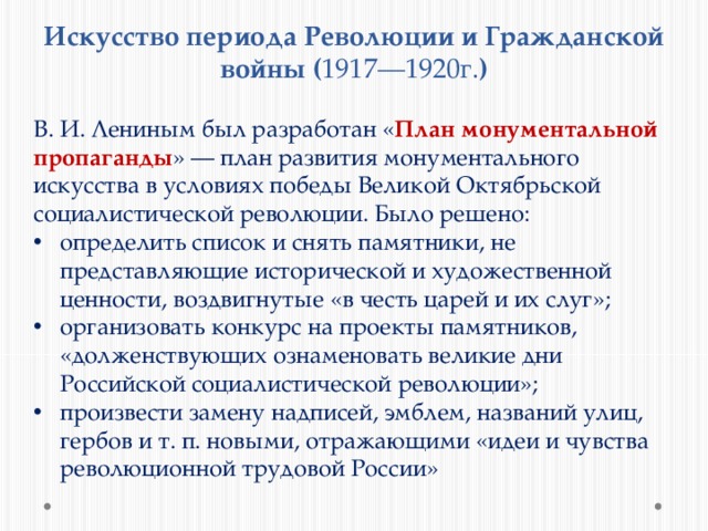 Искусство периода Революции и Гражданской войны ( 1917—1920г. ) В. И. Лениным был разработан « План монументальной пропаганды » — план развития монументального искусства в условиях победы Великой Октябрьской социалистической революции. Было решено: определить список и снять памятники, не представляющие исторической и художественной ценности, воздвигнутые «в честь царей и их слуг»; организовать конкурс на проекты памятников, «долженствующих ознаменовать великие дни Российской социалистической революции»; произвести замену надписей, эмблем, названий улиц, гербов и т. п. новыми, отражающими «идеи и чувства революционной трудовой России» 