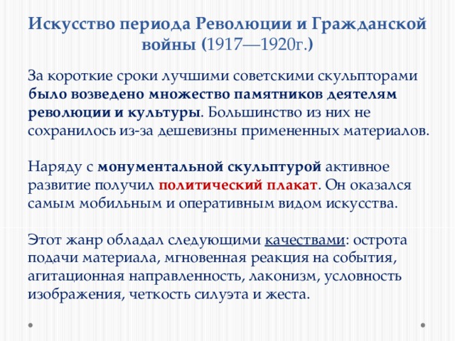Искусство периода Революции и Гражданской войны ( 1917—1920г. ) За короткие сроки лучшими советскими скульпторами было возведено множество памятников деятелям революции и культуры . Большинство из них не сохранилось из-за дешевизны примененных материалов.  Наряду с монументальной скульптурой активное развитие получил политический плакат . Он оказался самым мобильным и оперативным видом искусства. Этот жанр обладал следующими качествами : острота подачи материала, мгновенная реакция на события, агитационная направленность, лаконизм, условность изображения, четкость силуэта и жеста. 