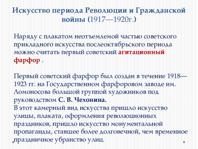 Искусство периода Революции и Гражданской войны ( 1917—1920г. ) Наряду с плакатом неотъемлемой частью советского прикладного искусства послеоктябрьского периода можно считать первый советский агитационный фарфор . Первый советский фарфор был создан в течение 1918—1923 гг. на Государственном фарфоровом заводе им. Ломоносова большой группой художников под руководством С. В. Чехонина. В этот камерный вид искусства пришло искусство улицы, плаката, оформления революционных праздников, пришло искусство монументальной пропаганды, ставшее более долговечной, чем временное праздничное убранство улиц. 