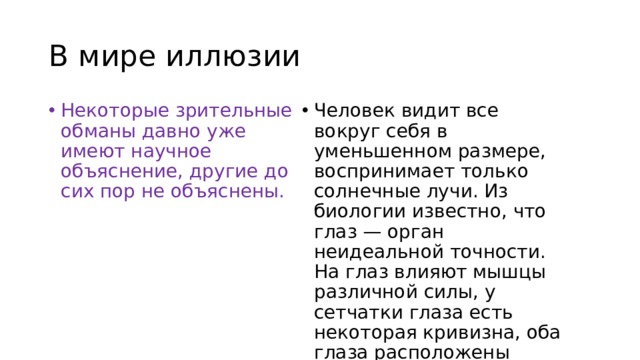 В мире иллюзии Некоторые зрительные обманы давно уже имеют научное объяснение, другие до сих пор не объяснены. Человек видит все вокруг себя в уменьшенном размере, воспринимает только солнечные лучи. Из биологии известно, что глаз — орган неидеальной точности. На глаз влияют мышцы различной силы, у сетчатки глаза есть некоторая кривизна, оба глаза расположены горизонтально, в них есть слепые пятна. 