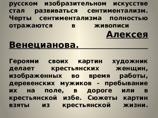   В первой половине 19 века в русском изобразительном искусстве стал развиваться сентиментализм. Черты сентиментализма полностью отражаются в живописи   Алексея Венецианова.   Героями своих картин художник делает крестьянских женщин, изображенных во время работы, деревенских мужиков - пребывание их на поле, в дороге или в крестьянской избе. Сюжеты картин взяты из крестьянской жизни.      