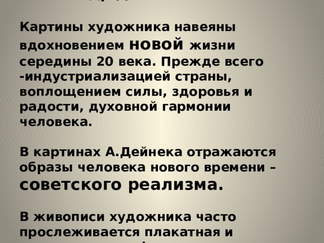 Александр Дейнека.   Картины художника навеяны вдохновением новой жизни середины 20 века. Прежде всего -индустриализацией страны, воплощением силы, здоровья и радости, духовной гармонии человека.   В картинах А.Дейнека отражаются образы человека нового времени – советского реализма.   В живописи художника часто прослеживается плакатная и журнальная графика. 