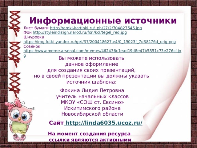 Информационные источники Лист бумаги http://ramki-kartinki.ru/_ph/27/2/704827545.jpg Фон http://styleindisign.narod.ru/fon/kol/tegel_red.jpg Шнуровка https://img-fotki.yandex.ru/get/37/200418627.e4/0_15023f_7d38176d_orig.png Совёнок https://www.meme-arsenal.com/memes/462436c1ead19d8e47b5851c73e276cf.jpg  Вы можете использовать данное оформление для создания своих презентаций, но в своей презентации вы должны указать источник шаблона: Фокина Лидия Петровна учитель начальных классов МКОУ «СОШ ст. Евсино» Искитимского района Новосибирской области Сайт http://linda6035.ucoz.ru/  На момент создания ресурса ссылки являются активными