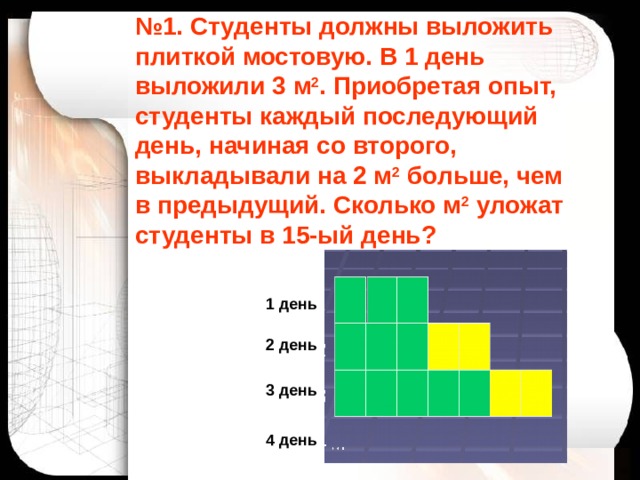 № 1. Студенты должны выложить плиткой мостовую. В 1 день выложили 3 м 2 . Приобретая опыт, студенты каждый последующий день, начиная со второго, выкладывали на 2 м 2 больше, чем в предыдущий. Сколько м 2 уложат студенты в 15-ый день? 1 день 2 день 3 день 4 день 