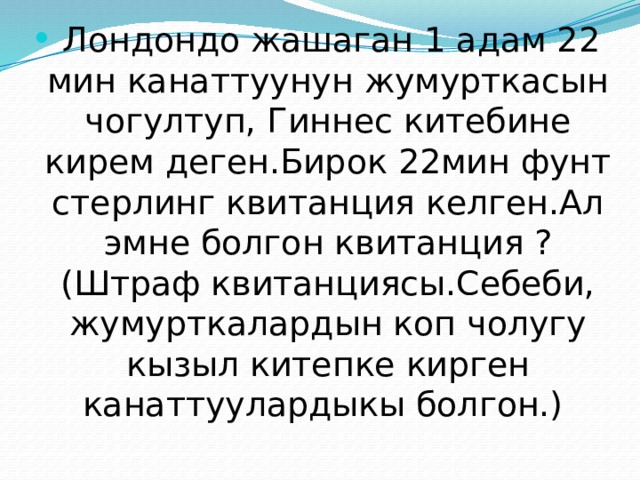  Лондондо жашаган 1 адам 22 мин канаттуунун жумурткасын чогултуп, Гиннес китебине кирем деген.Бирок 22мин фунт стерлинг квитанция келген.Ал эмне болгон квитанция ? (Штраф квитанциясы.Себеби, жумурткалардын коп чолугу кызыл китепке кирген канаттуулардыкы болгон.) 