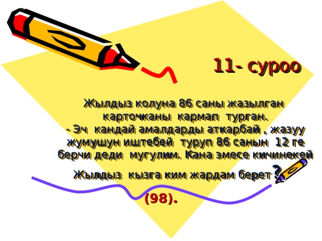  11- суроо   Жылдыз колуна 86 саны жазылган карточканы кармап турган.  - Эч кандай амалдарды аткарбай , жазуу жумушун иштебей туруп 86 санын 12 ге берчи деди мугулим. Кана эмесе кичинекей Жылдыз кызга ким жардам берет ? (98). 
