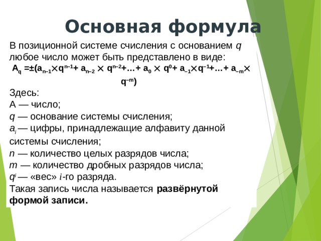 Основная формула В позиционной системе счисления с основанием q любое число может быть представлено в виде: A q =±(a n–1  q n–1 + a n–2   q n–2 +…+ a 0   q 0 + a –1  q –1 +…+ a –m  q –m )  Здесь: А — число; q — основание системы счисления; a i — цифры, принадлежащие алфавиту данной системы счисления; n — количество целых разрядов числа; m — количество дробных разрядов числа; q i — «вес» i -го разряда. Такая запись числа называется развёрнутой формой записи. 