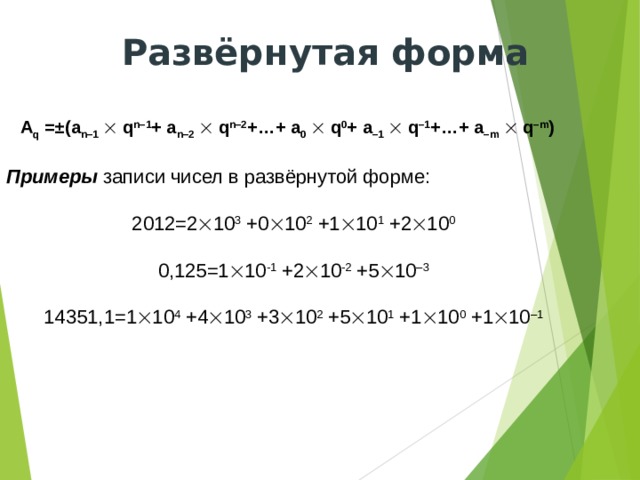 Развёрнутая форма A q =±(a n–1   q n–1 + a n–2   q n–2 +…+ a 0   q 0 + a –1   q –1 +…+ a –m   q –m )  Примеры записи чисел в развёрнутой форме: 2012=2  10 3 +0  10 2 +1  10 1 +2  10 0 0,125=1  10 -1 +2  10 -2 +5  10 –3 14351,1=1  10 4 +4  10 3 +3  10 2 +5  10 1 +1  10 0 +1  10 –1 