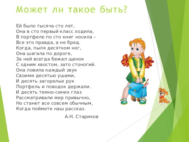Ей было тысяча сто лет,  Она в сто первый класс ходила,  В портфеле по сто книг носила –  Все это правда, а не бред.  Когда, пыля десятком ног,  Она шагала по дороге,  За ней всегда бежал щенок  С одним хвостом, зато стоногий.  Она ловила каждый звук  Своими десятью ушами,  И десять загорелых рук  Портфель и поводок держали.  И десять темно-синих глаз  Рассматривали мир привычно,  Но станет все совсем обычным,  Когда поймете наш рассказ. А.Н. Стариков 