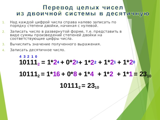 Над каждой цифрой числа справа налево записать по порядку степени двойки, начиная с нулевой. Записать число в развернутой форме, т.е. представить в виде суммы произведений степеней двойки на соответствующие цифры числа. Вычислить значение полученного выражения. Записать десятичное число. 0 4 3 2 1 10111 2 = 1* 2 4 + 0* 2 3 + 1* 2 1 + 1* 2 0 + 1* 2 2 10111 2 = 1* 16  + 0* 8  + 1* 4 + 1* 2 + 1* 1  = 23 10 10111 2 = 23 10 