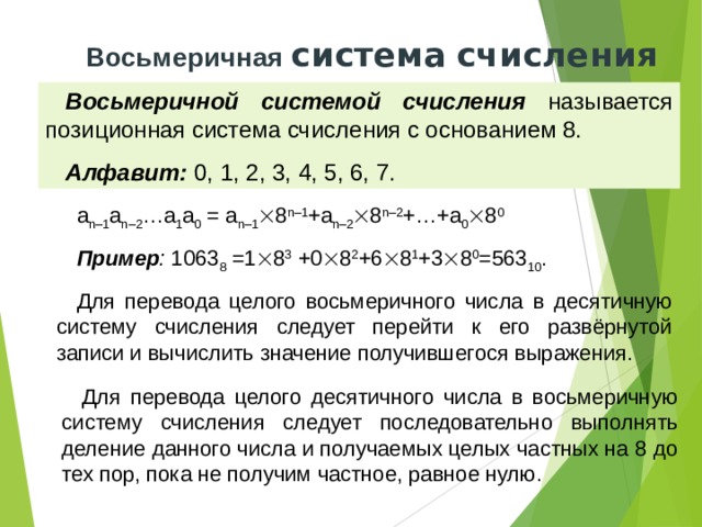 Восьмеричная система  счисления Восьмеричной системой счисления называется позиционная система счисления с основанием 8. Алфавит: 0, 1, 2, 3, 4, 5, 6, 7. a n–1 a n–2 …a 1 a 0 = a n–1  8 n–1 +a n–2  8 n–2 +…+a 0  8 0 Пример : 1063 8 =1  8 3 +0  8 2 +6  8 1 +3  8 0 =563 10 . Для перевода целого восьмеричного числа в десятичную систему счисления следует перейти к его развёрнутой записи и вычислить значение получившегося выражения. Для перевода целого десятичного числа в восьмеричную систему счисления следует последовательно выполнять деление данного числа и получаемых целых частных на 8 до тех пор, пока не получим частное, равное нулю. 