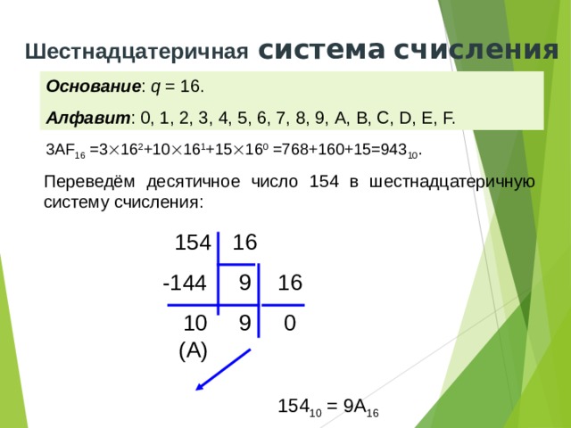 Шестнадцатеричная  система  счисления Основание : q = 16. Алфавит : 0, 1, 2, 3, 4, 5, 6, 7, 8, 9, A, B, C, D, E, F. 3АF 16 =3  16 2 +10  16 1 +15  16 0 =768+160+15=943 10 . Переведём десятичное число 154 в шестнадцатеричную систему счисления: 154 16  9  -144 16 10  9  0 (А) 154 10 = 9А 16 