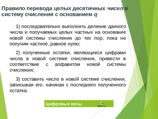 Правило перевода целых десятичных  чисел в систему счисления с основанием q 1) последовательно выполнять деление данного числа и получаемых целых частных на основание новой системы счисления до тех пор, пока не получим частное, равное нулю; 2) полученные остатки, являющиеся цифрами числа в новой системе счисления, привести в соответствие с алфавитом новой системы счисления; 3) составить число в новой системе счисления, записывая его, начиная с последнего полученного остатка. Цифровые весы 