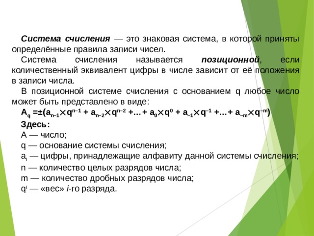 Самое главное Система счисления — это знаковая система, в которой приняты определённые правила записи чисел. Система счисления называется позиционной , если количественный эквивалент цифры в числе зависит от её положения в записи числа. В позиционной системе счисления с основанием q любое число может быть представлено в виде: A q =±(a n–1  q n–1 + a n–2  q n–2 +…+ a 0  q 0 + a –1  q –1 +…+ a –m  q –m ) Здесь: А — число; q — основание системы счисления; a i — цифры, принадлежащие алфавиту данной системы счисления; n — количество целых разрядов числа; m — количество дробных разрядов числа; q i — «вес» i -го разряда. 