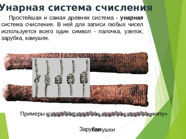 Унарная система счисления Простейшая и самая древняя система - унарная система счисления. В ней для записи любых чисел используется всего один символ - палочка, узелок, зарубка, камушек. Узелки, дощечки Узелковое письмо «кипу» Примеры узлов «кипу» Зарубки Камушки 
