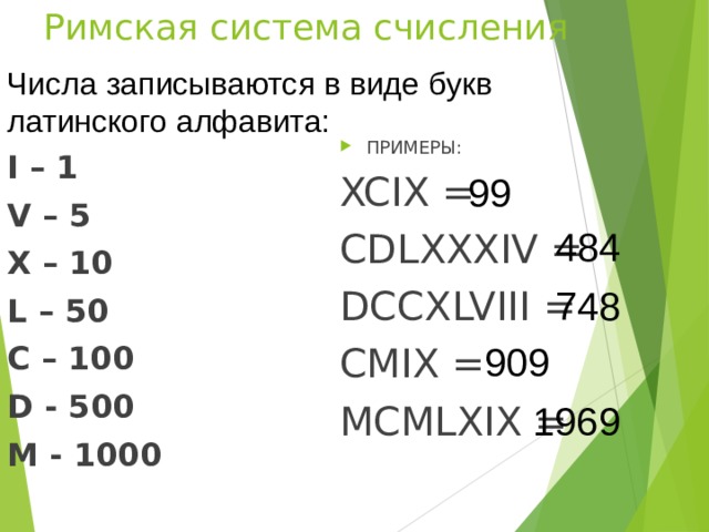 Римская система счисления Числа записываются в виде букв латинского алфавита: ПРИМЕРЫ: XCIX = CDLXXXIV = DCCXLVIII = CMIX = MCMLXIX = I – 1 V – 5 X – 10 L – 50 C – 100 D - 500 M - 1000 99 484 748 909 1969 