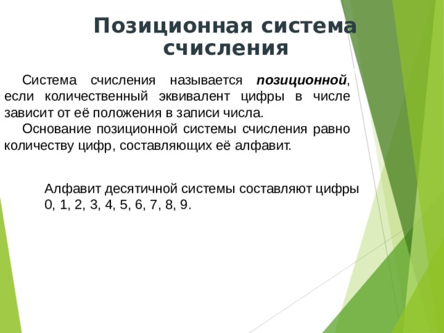 Позиционная система счисления Система счисления называется позиционной , если количественный эквивалент цифры в числе зависит от её положения в записи числа. Основание позиционной системы счисления равно количеству цифр, составляющих её алфавит. Алфавит десятичной системы составляют цифры 0, 1, 2, 3, 4, 5, 6, 7, 8, 9. 