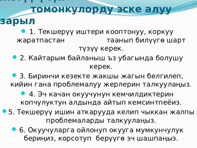  Шыктандырууда максатка жетүү үчүн  томонкулорду эске алуу зарыл 1. Текшерүү иштери кооптонуу, коркуу жаратпастан таанып билүүгө шарт түзүү керек. 2. Кайтарым байланыш ъз убагында болушу керек. 3. Биринчи кезекте жакшы жагын белгилеп, кийин гана проблемалуу жерлерин талкуулаңыз. 4. Эч качан окуучунун кемчилдиктерин копчулуктун алдында айтып кемсинтпеёиз. 5. Текшерүү ишин аткарууда келип чыккан жалпы проблемаларды талкуулаңыз. 6. Окуучуларга ойлонуп окууга мумкунчулук бериңиз, корсотуп берүүгө эч шашпаңыз. 