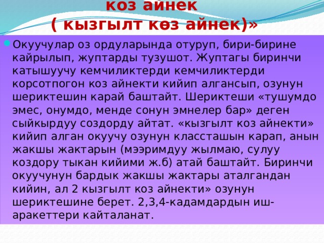 «Кемчиликтерди көргөзбөгөн коз айнек  ( кызгылт көз айнек)» Окуучулар оз ордуларында отуруп, бири-бирине кайрылып, жуптарды тузушот. Жуптагы биринчи катышуучу кемчиликтерди кемчиликтерди корсотпогон коз айнекти кийип алгансып, озунун шериктешин карай баштайт. Шериктеши «тушумдо эмес, онумдо, менде сонун эмнелер бар» деген сыйкырдуу создорду айтат. «кызгылт коз айнекти» кийип алган окуучу озунун классташын карап, анын жакшы жактарын (мээримдуу жылмаю, сулуу коздору тыкан кийими ж.б) атай баштайт. Биринчи окуучунун бардык жакшы жактары аталгандан кийин, ал 2 кызгылт коз айнекти» озунун шериктешине берет. 2,3,4-кадамдардын иш-аракеттери кайталанат . 