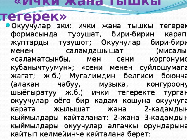  «Ички жана тышкы тегерек» Окуучулар эки: ички жана тышкы тегерек формасында турушат, бири-бирин карап, жуптарды тузушот; Окуучулар бири-бири менен саламдашышат (мисалы, «саламатсынбы, мен сени коргонумо кубанычтуумун»; «сени менен суйлошумага жагат; ж.б.) Мугалимдин белгиси боюнча (алакан чабуу, музыка, конгуроону шыёгыратуу ж.б.) ички тегеректе турган окуучулар оёго бир кадам кошуна окуучуга карата жылышат жана 2-кадамдын кыймылдары кайталанат: 2-жана 3-кадамдын кыймылдары окуучулар алгачкы орундарына кайтып келмейинче кайталана берет: 