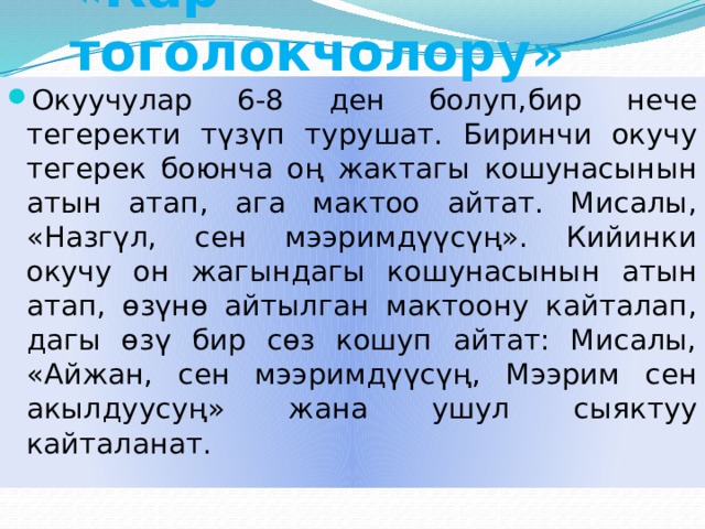 «Кар тоголокчолору» Окуучулар 6-8 ден болуп,бир нече тегеректи түзүп турушат. Биринчи окучу тегерек боюнча оң жактагы кошунасынын атын атап, ага мактоо айтат. Мисалы, «Назгүл, сен мээримдүүсүң». Кийинки окучу он жагындагы кошунасынын атын атап, өзүнө айтылган мактоону кайталап, дагы өзү бир сөз кошуп айтат: Мисалы, «Айжан, сен мээримдүүсүң, Мээрим сен акылдуусуң» жана ушул сыяктуу кайталанат. 