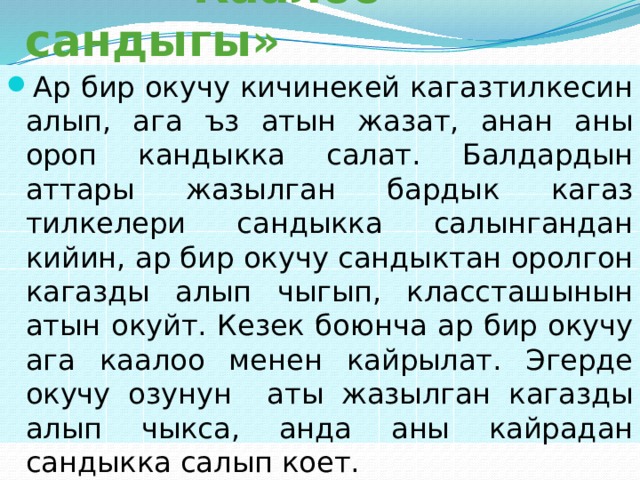  «Каалоо сандыгы» Ар бир окучу кичинекей кагазтилкесин алып, ага ъз атын жазат, анан аны ороп кандыкка салат. Балдардын аттары жазылган бардык кагаз тилкелери сандыкка салынгандан кийин, ар бир окучу сандыктан оролгон кагазды алып чыгып, классташынын атын окуйт. Кезек боюнча ар бир окучу ага каалоо менен кайрылат. Эгерде окучу озунун аты жазылган кагазды алып чыкса, анда аны кайрадан сандыкка салып коет. 