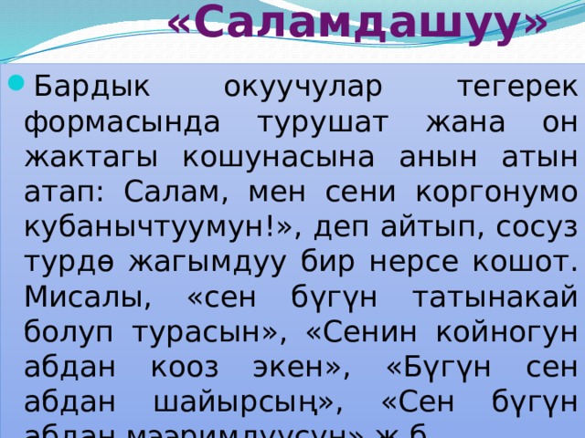  «Саламдашуу» Бардык окуучулар тегерек формасында турушат жана он жактагы кошунасына анын атын атап: Салам, мен сени коргонумо кубанычтуумун!», деп айтып, сосуз турдө жагымдуу бир нерсе кошот. Мисалы, «сен бүгүн татынакай болуп турасын», «Сенин койногун абдан кооз экен», «Бүгүн сен абдан шайырсың», «Сен бүгүн абдан мээримдүүсүң» ж.б. 