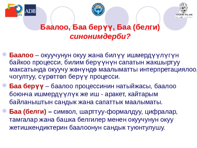 Баалоо, Баа берүү,  Баа (белги)  синонимдерби?    Баалоо  – окуучунун окуу жана билүү ишмердүүлүгүн байкоо процесси, билим берүүнүн сапатын жакшыртуу максатында окуучу жөнүндө маалыматты интерпретациялоо, чогултуу, сүрөттөп берүү процесси. Баа берүү – баалоо процессинин натыйжасы, баалоо боюнча ишмердүүлүк же иш - аракет, кайтарым байланыштын сандык жана сапаттык маалыматы. Баа (белги)  – символ, шарттуу-формалдуу, цифралар, тамгалар жана башка белгилер менен окуучунун окуу жетишкендиктерин баалоонун сандык туюнтулушу.    