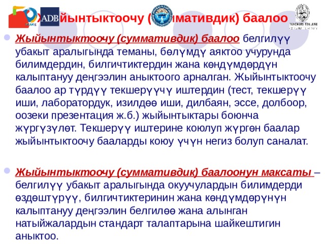 Жыйынтыктоочу (с умматив дик)  баалоо Жыйынтыктоочу (суммативдик) баалоо  белгилүү убакыт аралыгында теманы, бөлүмдү аяктоо учурунда  билимдердин, билгичтиктердин жана көндүмдөрдүн калыптануу деңгээлин аныктоого арналган. Жыйынтыктоочу баалоо ар түрдүү текшерүүчү иштердин (тест, текшерүү иши, лаборатордук, изилдөө иши, дилбаян, эссе, долбоор, оозеки презентация ж.б.) жыйынтыктары боюнча жүргүзүлөт. Текшерүү иштерине коюлуп жүргөн баалар жыйынтыктоочу бааларды коюу үчүн негиз болуп саналат.  Жыйынтыктоочу (суммативдик) баалоонун максаты  – белгилүү убакыт аралыгында окуучулардын билимдерди өздөштүрүү, билгичтиктеринин жана көндүмдөрүнүн калыптануу деңгээлин белгилөө жана алынган натыйжалардын стандарт талаптарына шайкештигин аныктоо. 