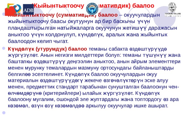 Жыйынтыктоочу (суммативдик) баалоо Жыйынтыктоочу (суммативдик) баалоо –  окуучулардын жыйынтыктоочу баасы окутуунун ар бир баскычы үчүн пландаштырылган натыйжаларга окуучунун жетишүү даражасын аныктоо үчүн колдонулуп, күндөлүк, аралык жана жыйынтык баалоодон келип чыгат. Күндөлүк (утурумдук) баалоо теманы сабак та өздөштүрүүдө жүргүзүлөт. Анын негизги милдеттери болуп: теманы түшүнүү жана баштапкы өздөштүрүү деңгээлин аныктоо, анын айрым элементтери менен мурунку темалардын мазмуну ортосундагы байланыштарды белгилөө эсептелинет. Күндөлүк баалоо окуучулардын окуу материалын өздөштүрүүдөгү жекече өзгөчөлүктөрүн эске алуу менен, предметтик стандарт тарабынан сунушталган баалоонун чен-ѳлчѳмдѳрүнѳ (критерийлери) ылайык жүргүзүлөт. Күндөлүк баалоону мугалим, ошондой эле жуптардагы жана топтордогу өз ара көзөмөл, өзүн өзү көзөмөлдөө аркылуу окуучулар ишке ашырат. 