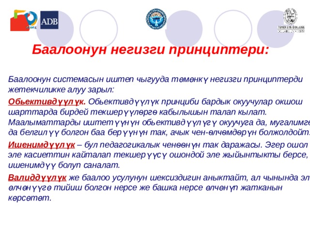 Баалоонун негизги принциптери: Баалоонун системасын иштеп чыгууда төмөнкү негизги принциптерди жетекчиликке алуу зарыл: Обьективдүүлү к. Обьективдүүлүк принциби бардык окуучулар окшош шарттарда бирдей текшерүүлѳргѳ кабылышын талап кылат. Маалыматтарды иштетүүнүн обьективдүүлүгү окуучуга да, мугалимге да белгилүү болгон баа берүүнүн так, ачык чен-ѳлчѳмдѳрүн болжолдойт. Ишенимдүүлүк  – бул педагогикалык ченѳѳнүн так даражасы. Эгер ошол эле касиеттин кайталап текшерүүсү ошондой эле жыйынтыкты берсе, ишенимдүү болуп саналат. Валиддүүлүк  же баалоо усулунун шексиздиги н аныктайт , ал чынында эле өлчөнүүгө тийиш болгон нерсе же башка нерсе өлчөнүп жатканын көрсөтөт.    