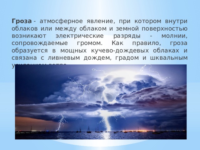 Гроза  - атмосферное явление, при котором внутри облаков или между облаком и земной поверхностью возникают электрические разряды - молнии, сопровождаемые громом. Как правило, гроза образуется в мощных кучево-дождевых облаках и связана с ливневым дождем, градом и шквальным усилением ветра. 