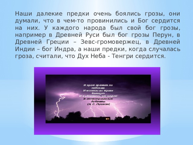 Наши далекие предки очень боялись грозы, они думали, что в чем-то провинились и Бог сердится на них. У каждого народа был свой бог грозы, например в Древней Руси был бог грозы Перун, в Древней Греции – Зевс-громовержец, в Древней Индии – бог Индра, а наши предки, когда случалась гроза, считали, что Дух Неба - Тенгри сердится. 