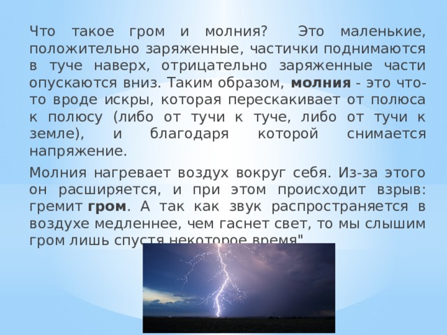  Что такое гром и молния? Это маленькие, положительно заряженные, частички поднимаются в туче наверх, отрицательно заряженные части опускаются вниз. Таким образом, молния  - это что-то вроде искры, которая перескакивает от полюса к полюсу (либо от тучи к туче, либо от тучи к земле), и благодаря которой снимается напряжение.  Молния нагревает воздух вокруг себя. Из-за этого он расширяется, и при этом происходит взрыв: гремит  гром . А так как звук распространяется в воздухе медленнее, чем гаснет свет, то мы слышим гром лишь спустя некоторое время