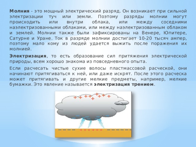  Молния  - это мощный электрический разряд. Он возникает при сильной электризации туч или земли. Поэтому разряды молнии могут происходить или внутри облака, или между соседними наэлектризованными облаками, или между наэлектризованным облаком и землей. Молнии также были зафиксированы на Венере, Юпитере, Сатурне и Уране. Ток в разряде молнии достигает 10-20 тысяч ампер, поэтому мало кому из людей удается выжить после поражения их молнией.  Электризация , то есть образование сил притяжения электрической природы, всем хорошо знакома из повседневного опыта.  Если расчесать чистые сухие волосы пластмассовой расческой, они начинают притягиваться к ней, или даже искрят. После этого расческа может притягивать и другие мелкие предметы, например, мелкие бумажки. Это явление называется  электризация трением . 