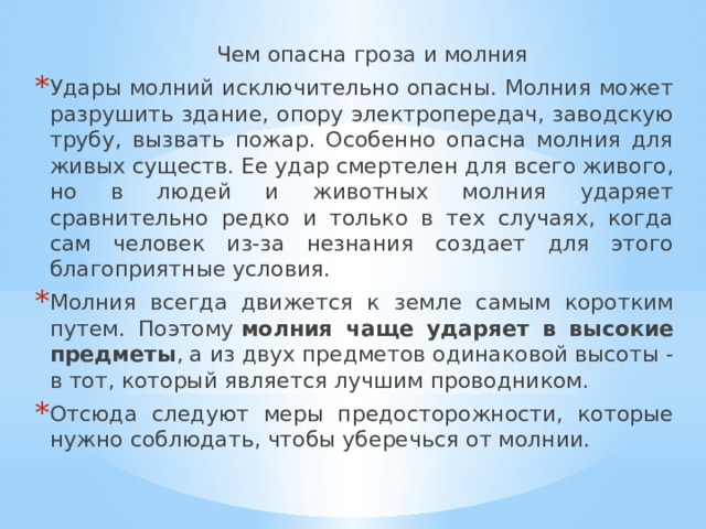  Чем опасна гроза и молния Удары молний исключительно опасны. Молния может разрушить здание, опору электропередач, заводскую трубу, вызвать пожар. Особенно опасна молния для живых существ. Ее удар смертелен для всего живого, но в людей и животных молния ударяет сравнительно редко и только в тех случаях, когда сам человек из-за незнания создает для этого благоприятные условия. Молния всегда движется к земле самым коротким путем. Поэтому  молния чаще ударяет в высокие предметы , а из двух предметов одинаковой высоты - в тот, который является лучшим проводником. Отсюда следуют меры предосторожности, которые нужно соблюдать, чтобы уберечься от молнии. 