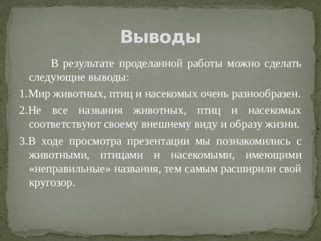 Выводы  В результате проделанной работы можно сделать следующие выводы: 1.Мир животных, птиц и насекомых очень разнообразен. 2.Не все названия животных, птиц и насекомых соответствуют своему внешнему виду и образу жизни. 3.В ходе просмотра презентации мы познакомились с животными, птицами и насекомыми, имеющими «неправильные» названия, тем самым расширили свой кругозор. 