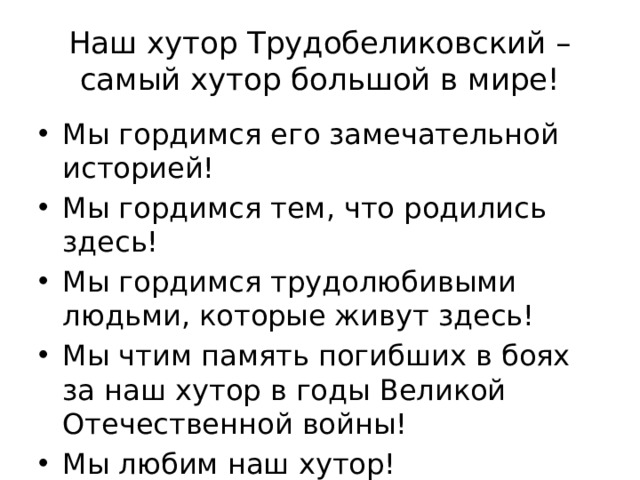 Наш хутор Трудобеликовский – самый хутор большой в мире! Мы гордимся его замечательной историей! Мы гордимся тем, что родились здесь! Мы гордимся трудолюбивыми людьми, которые живут здесь! Мы чтим память погибших в боях за наш хутор в годы Великой Отечественной войны! Мы любим наш хутор! 