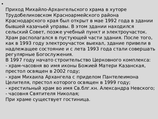  Приход Михайло-Архангельского храма в хуторе Трудобеликовском Красноармейского района Краснодарского края был открыт в мае 1992 года в здании бывшей казачьей управы. В этом здании находился сельский Совет, позже учебный пункт и электроучасток. Храм располагался в пустующей части здания. После того, как в 1993 году электроучасток выехал, здание привели в надлежащее состояние и с лета 1993 года стали совершать регулярные Богослужения.  В 1997 году начато строительство Церковного комплекса:  - храм-часовня во имя иконы Божией Матери Казанская, престол освящен в 2002 году;  - храм Михаила Архангела с приделом Пантелеимона Целителя, престол которого освящен в 1999 году;  - крестильный храм во имя Св.блг.кн. Александра Невского;  - часовня Святителя Николая;   При храме существует гостиница.    