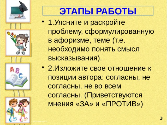 ЭТАПЫ РАБОТЫ 1.Уясните и раскройте проблему, сформулированную в афоризме, теме (т.е. необходимо понять смысл высказывания). 2.Изложите свое отношение к позиции автора: согласны, не согласны, не во всем согласны. (Приветствуются мнения «ЗА» и «ПРОТИВ»)  3 