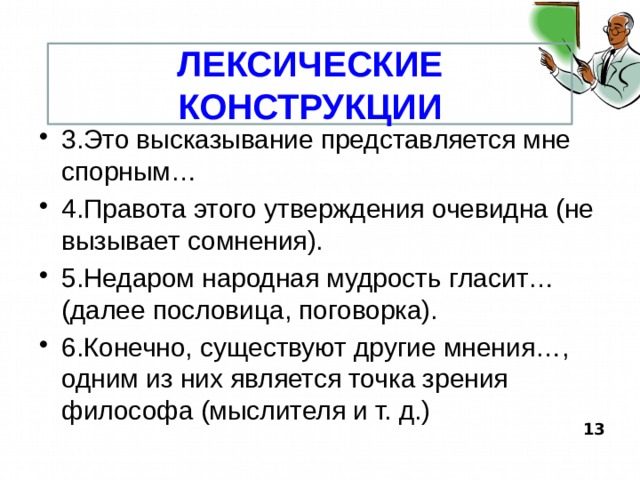 ЛЕКСИЧЕСКИЕ КОНСТРУКЦИИ 3.Это высказывание представляется мне спорным… 4.Правота этого утверждения очевидна (не вызывает сомнения). 5.Недаром народная мудрость гласит… (далее пословица, поговорка). 6.Конечно, существуют другие мнения…, одним из них является точка зрения философа (мыслителя и т. д.)  13  