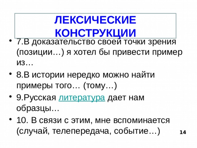 ЛЕКСИЧЕСКИЕ КОНСТРУКЦИИ 7.В доказательство своей точки зрения (позиции…) я хотел бы привести пример из… 8.В истории нередко можно найти примеры того… (тому…) 9.Русская литература дает нам образцы… 10. В связи с этим, мне вспоминается (случай, телепередача, событие…) 14  