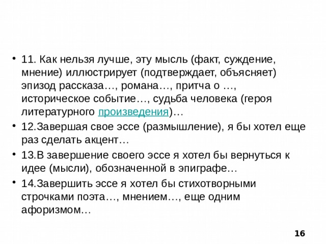  11. Как нельзя лучше, эту мысль (факт, суждение, мнение) иллюстрирует (подтверждает, объясняет) эпизод рассказа…, романа…, притча о …, историческое событие…, судьба человека (героя литературного произведения )… 12.Завершая свое эссе (размышление), я бы хотел еще раз сделать акцент… 13.В завершение своего эссе я хотел бы вернуться к идее (мысли), обозначенной в эпиграфе… 14.Завершить эссе я хотел бы стихотворными строчками поэта…, мнением…, еще одним афоризмом…  16 