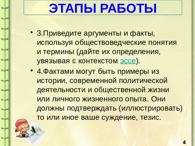 ЭТАПЫ РАБОТЫ 3.Приведите аргументы и факты, используя обществоведческие понятия и термины (дайте их определения, увязывая с контекстом эссе ). 4.Фактами могут быть примеры из истории, современной политической деятельности и общественной жизни или личного жизненного опыта. Они должны подтверждать (иллюстрировать) то или иное ваше суждение, тезис.  4 